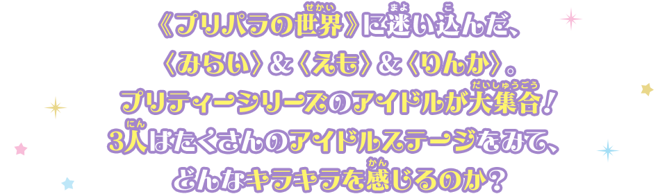 ≪プリパラの世界≫に迷い込んだ、＜みらい＞＆＜えも＞＆＜りんか＞。プリティーシリーズのアイドルが大集合！3人はたくさんのアイドルステージをみて、どんなキラキラを感じるのか？