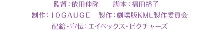 監督：依田伸隆 脚本：福田裕子 制作：１０ＧＡＵＧＥ　製作：劇場版KML製作委員会 配給・宣伝：エイベックス・ピクチャーズ