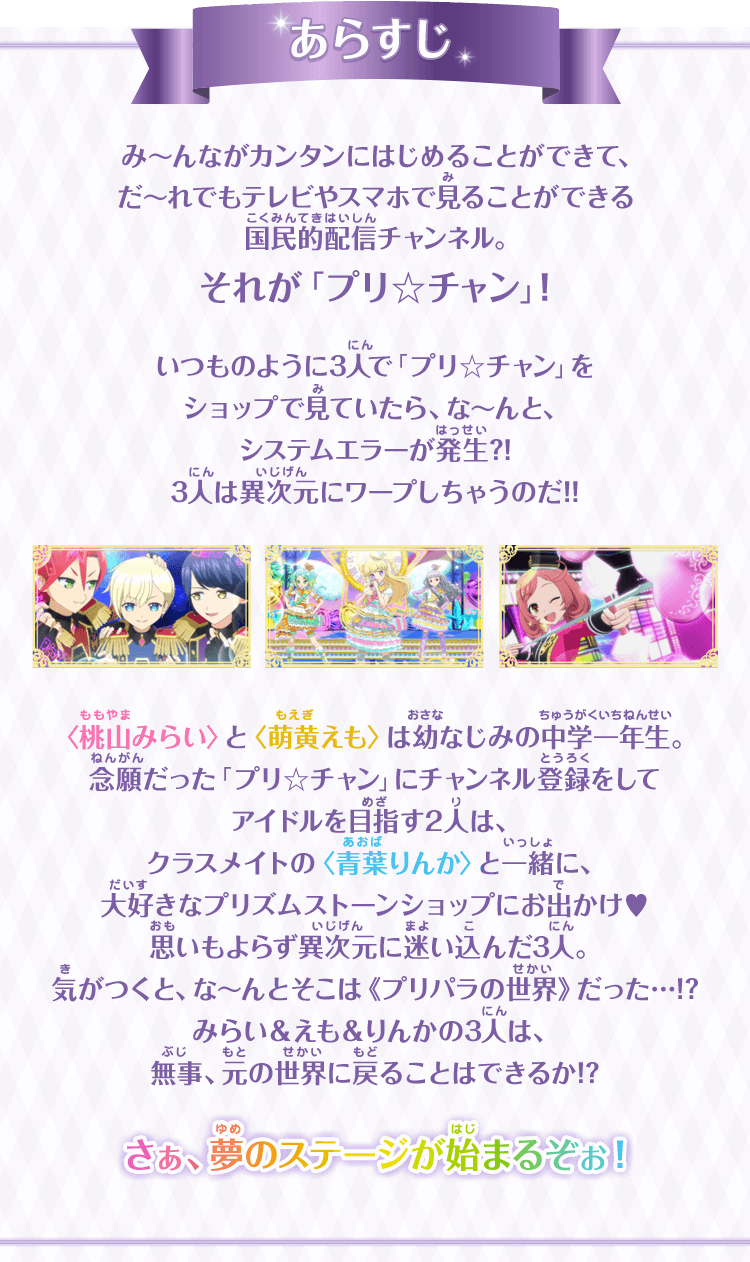 あらすじ み～んながカンタンにはじめることができて、だ～れでもテレビやスマホで見ることができる国民的配信チャンネル。それが「プリ☆チャン」！いつものように3人で「プリ☆チャン」をショップで見ていたら、な～んと、システムエラーが発生?!3人は異次元にワープしちゃうのだ!!＜桃山みらい＞と＜萌黄えも＞は幼なじみの中学一年生。念願だった「プリ☆チャン」にチャンネル登録をしてアイドルを目指す2人は、クラスメイトの＜青葉りんか＞と一緒に、大好きなプリズムストーンショップにお出かけ♥思いもよらず異次元に迷い込んだ3人。気がつくと、な～んとそこはプリパラの世界だった…!?みらい＆えも＆りんかの3人は、無事、元の世界に戻ることはできるか!?さぁ、夢のステージが始まるぞぉ！